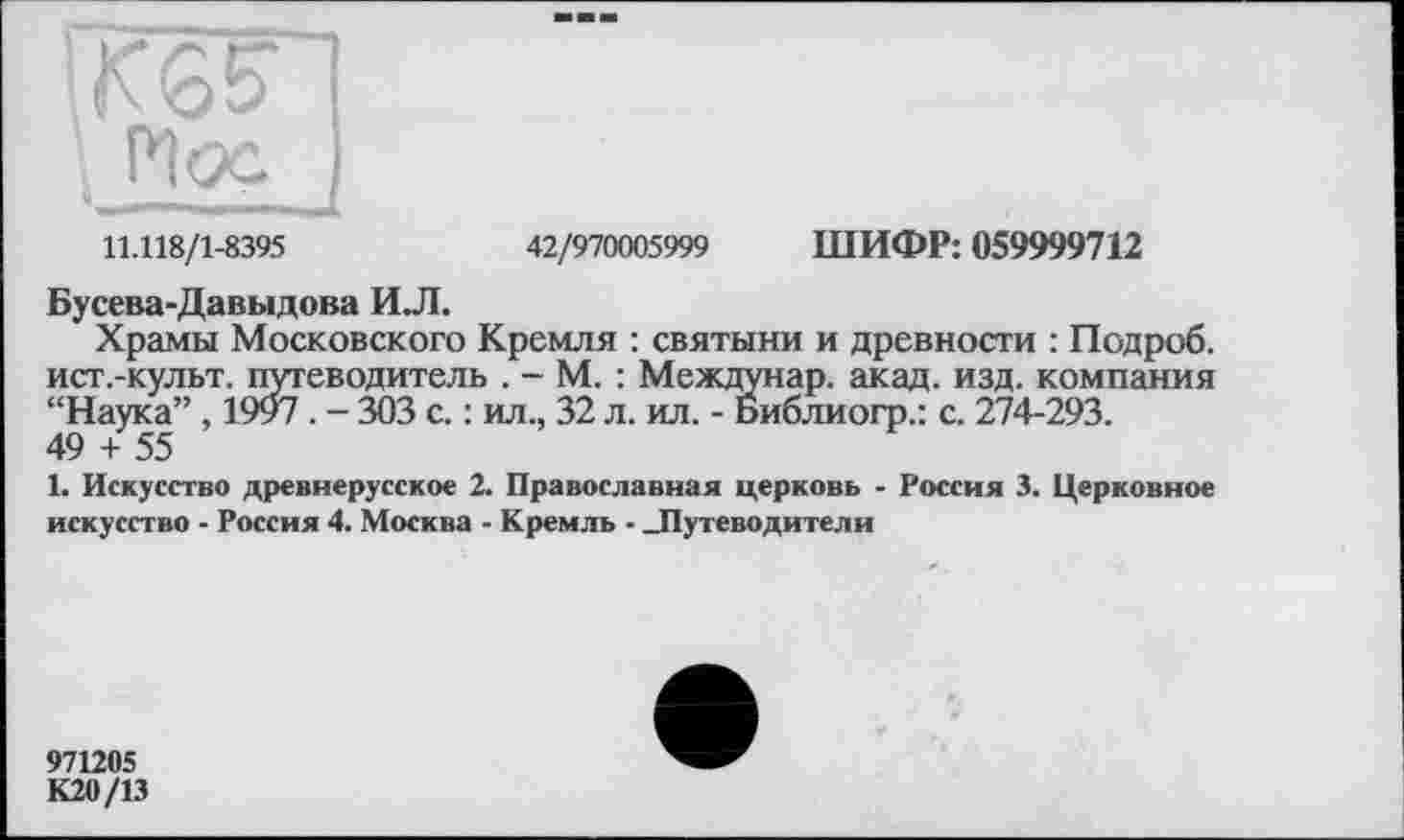 ﻿11.118/1-8395	42/970005999 ШИФР: 059999712
Бусева-Давыдова И.Л.
Храмы Московского Кремля : святыни и древности : Подроб. ист.-культ. путеводитель . - М. : Междунар. акад. изд. компания “Наука” , 1997 . - 303 с. : ил., 32 л. ил. - Библиогр.: с. 274-293.
49 + 55
1. Искусство древнерусское 2. Православная церковь - Россия 3. Церковное искусство - Россия 4. Москва - Кремль - Лутеводители
971205
К20/13